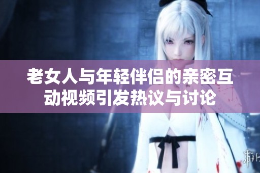 老女人与年轻伴侣的亲密互动视频引发热议与讨论
