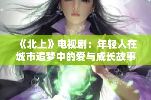 《北上》电视剧：年轻人在城市追梦中的爱与成长故事精彩呈现