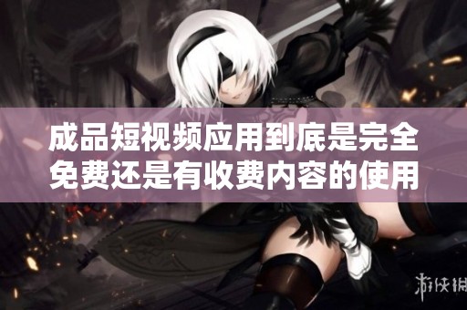 成品短视频应用到底是完全免费还是有收费内容的使用说明