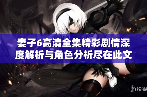 妻子6高清全集精彩剧情深度解析与角色分析尽在此文