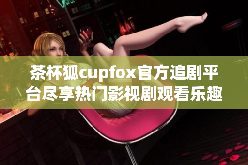 茶杯狐cupfox官方追剧平台尽享热门影视剧观看乐趣