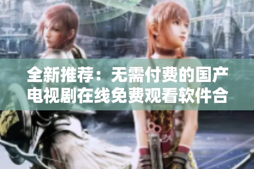 全新推荐：无需付费的国产电视剧在线免费观看软件合集