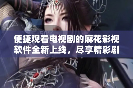 便捷观看电视剧的麻花影视软件全新上线，尽享精彩剧情体验