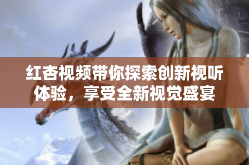红杏视频带你探索创新视听体验，享受全新视觉盛宴