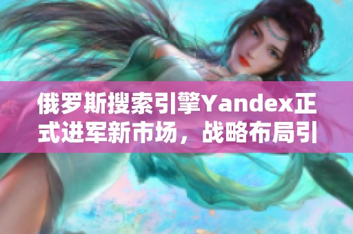 俄罗斯搜索引擎Yandex正式进军新市场，战略布局引发关注