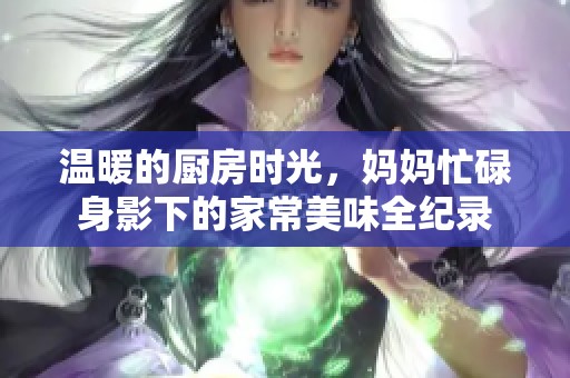 温暖的厨房时光，妈妈忙碌身影下的家常美味全纪录