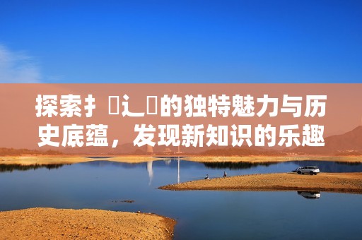 探索扌喿辶畐的独特魅力与历史底蕴，发现新知识的乐趣