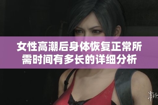 女性高潮后身体恢复正常所需时间有多长的详细分析