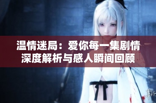 温情迷局：爱你每一集剧情深度解析与感人瞬间回顾