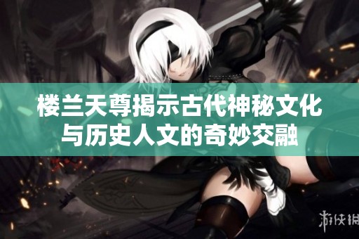 楼兰天尊揭示古代神秘文化与历史人文的奇妙交融