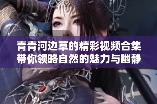 青青河边草的精彩视频合集带你领略自然的魅力与幽静之美