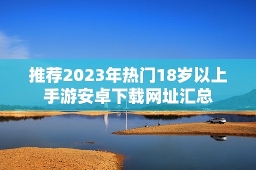 推荐2023年热门18岁以上手游安卓下载网址汇总