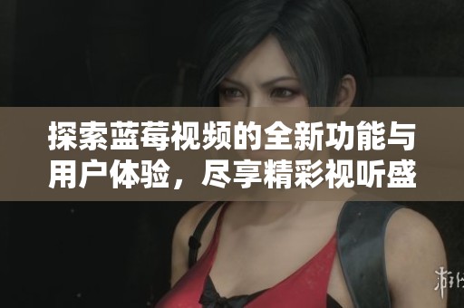 探索蓝莓视频的全新功能与用户体验，尽享精彩视听盛宴