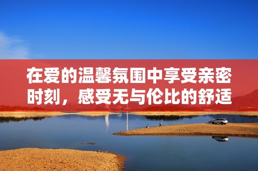 在爱的温馨氛围中享受亲密时刻，感受无与伦比的舒适体验