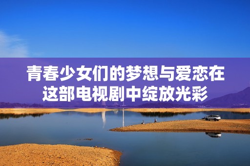 青春少女们的梦想与爱恋在这部电视剧中绽放光彩