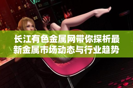 长江有色金属网带你探析最新金属市场动态与行业趋势